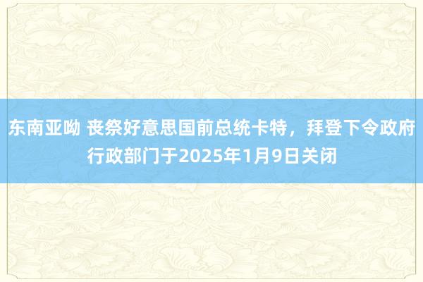 东南亚呦 丧祭好意思国前总统卡特，拜登下令政府行政部门于2025年1月9日关闭