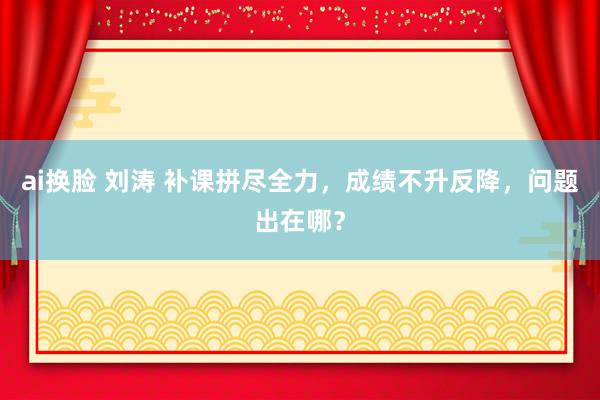 ai换脸 刘涛 补课拼尽全力，成绩不升反降，问题出在哪？