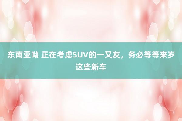 东南亚呦 正在考虑SUV的一又友，务必等等来岁这些新车