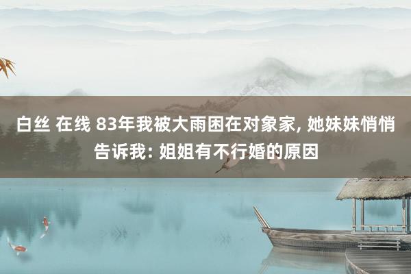 白丝 在线 83年我被大雨困在对象家， 她妹妹悄悄告诉我: 姐姐有不行婚的原因