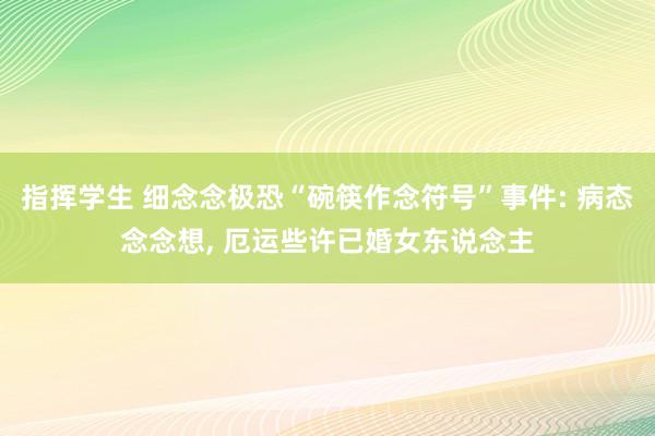 指挥学生 细念念极恐“碗筷作念符号”事件: 病态念念想， 厄运些许已婚女东说念主