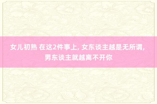 女儿初熟 在这2件事上， 女东谈主越是无所谓， 男东谈主就越离不开你