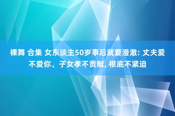 裸舞 合集 女东谈主50岁事后就要澄澈: 丈夫爱不爱你、子女孝不贡献， 根底不紧迫