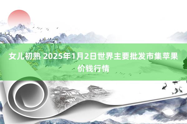 女儿初熟 2025年1月2日世界主要批发市集苹果价钱行情