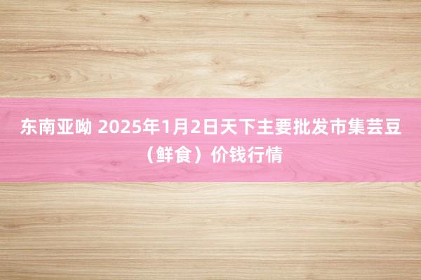 东南亚呦 2025年1月2日天下主要批发市集芸豆（鲜食）价钱行情