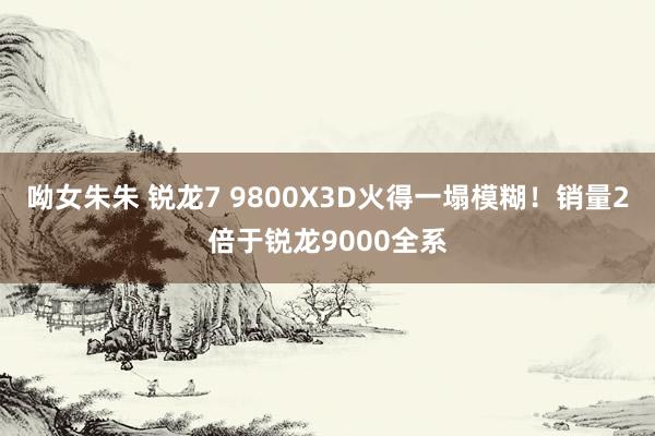 呦女朱朱 锐龙7 9800X3D火得一塌模糊！销量2倍于锐龙9000全系