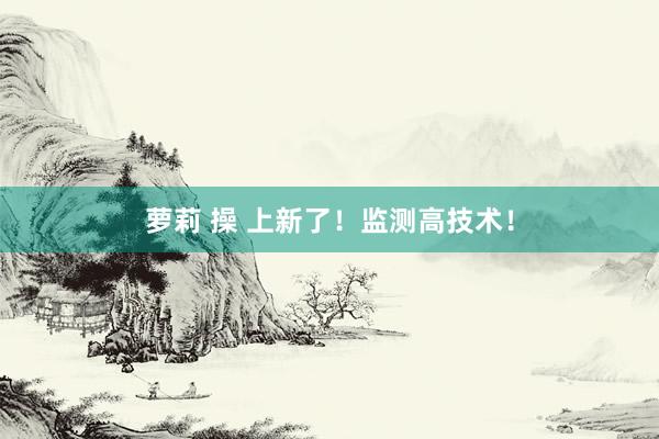 萝莉 操 上新了！监测高技术！