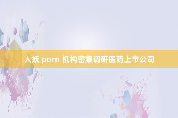 人妖 porn 机构密集调研医药上市公司