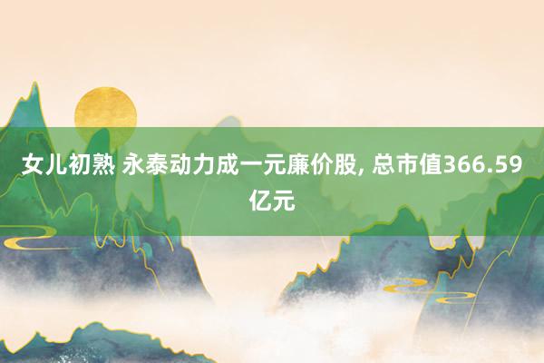 女儿初熟 永泰动力成一元廉价股， 总市值366.59亿元