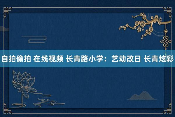 自拍偷拍 在线视频 长青路小学：艺动改日 长青炫彩