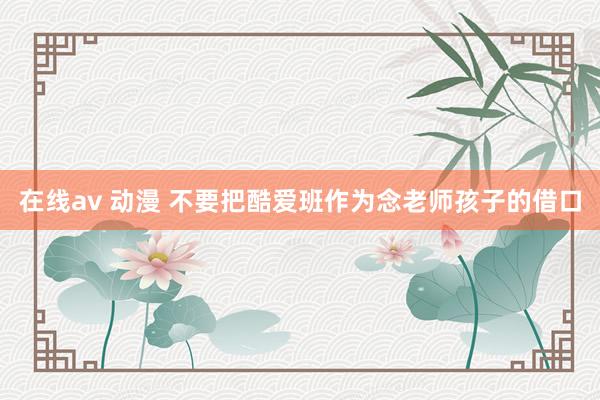 在线av 动漫 不要把酷爱班作为念老师孩子的借口