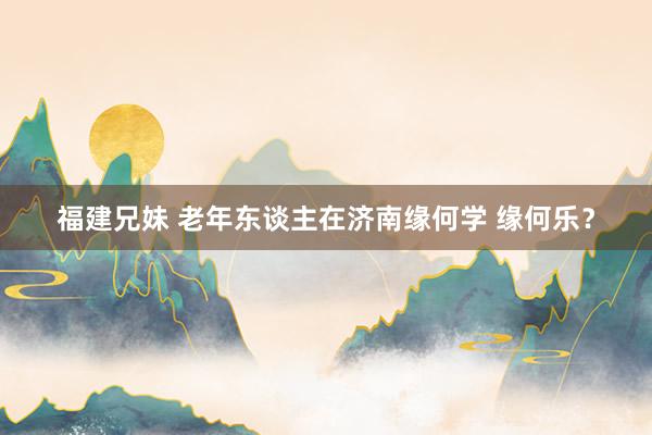 福建兄妹 老年东谈主在济南缘何学 缘何乐？