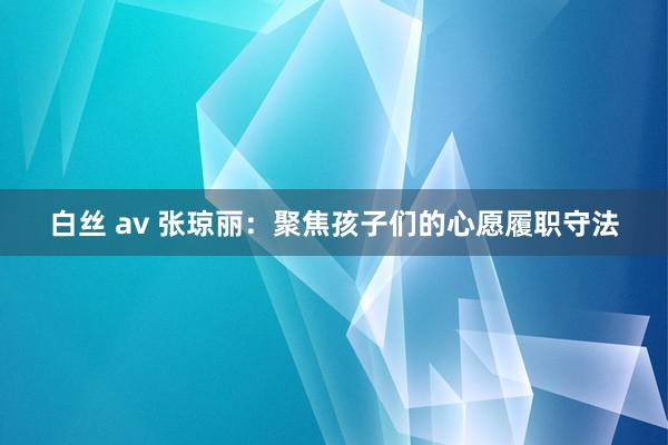白丝 av 张琼丽：聚焦孩子们的心愿履职守法