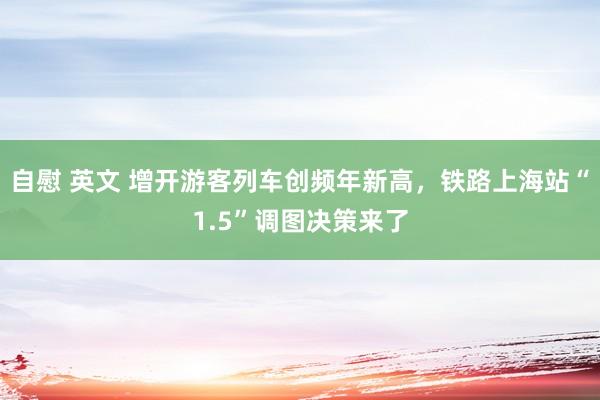 自慰 英文 增开游客列车创频年新高，铁路上海站“1.5”调图决策来了