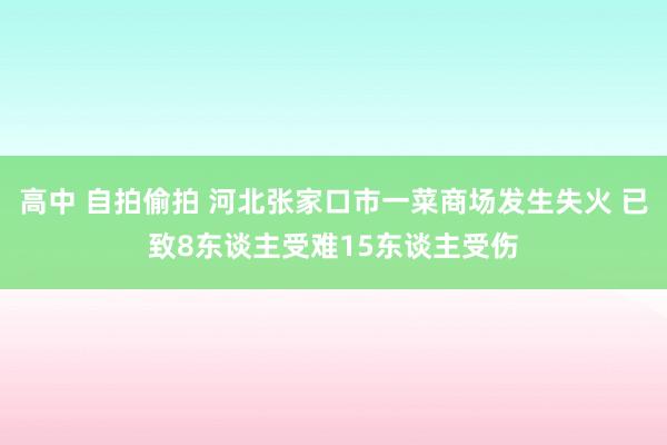 高中 自拍偷拍 河北张家口市一菜商场发生失火 已致8东谈主受难15东谈主受伤