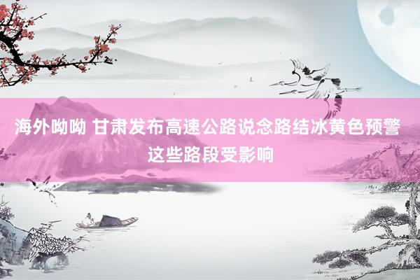 海外呦呦 甘肃发布高速公路说念路结冰黄色预警 这些路段受影响