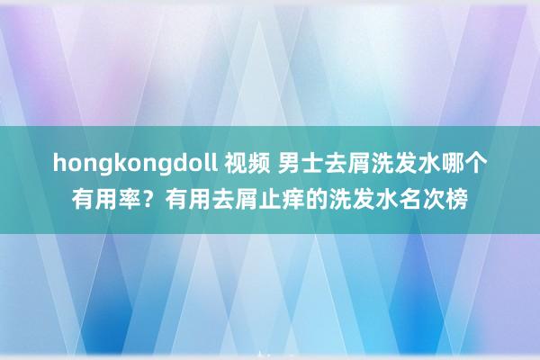 hongkongdoll 视频 男士去屑洗发水哪个有用率？有用去屑止痒的洗发水名次榜