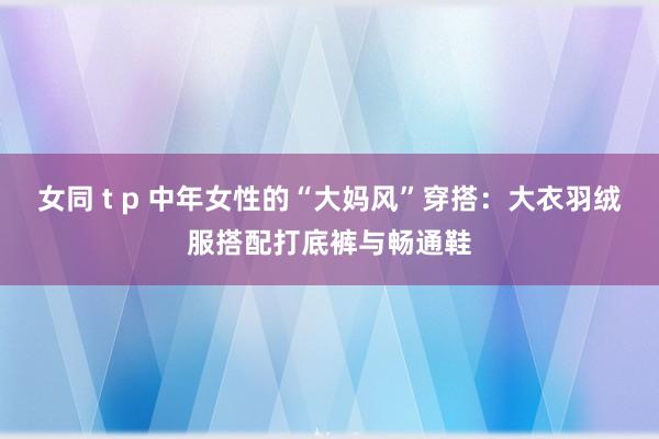 女同 t p 中年女性的“大妈风”穿搭：大衣羽绒服搭配打底裤与畅通鞋