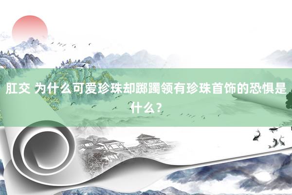 肛交 为什么可爱珍珠却踯躅领有珍珠首饰的恐惧是什么？