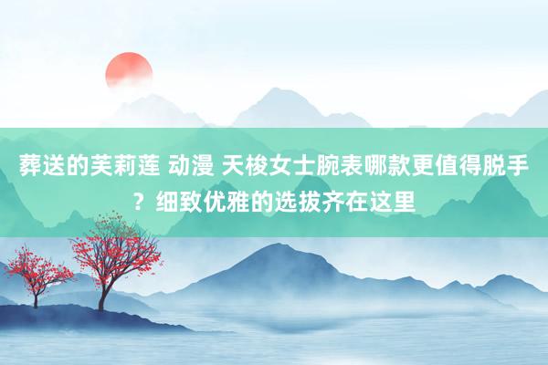 葬送的芙莉莲 动漫 天梭女士腕表哪款更值得脱手？细致优雅的选拔齐在这里