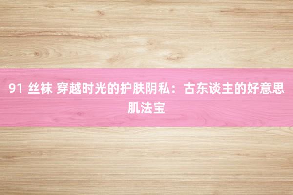 91 丝袜 穿越时光的护肤阴私：古东谈主的好意思肌法宝