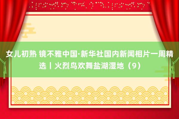 女儿初熟 镜不雅中国·新华社国内新闻相片一周精选丨火烈鸟欢舞盐湖湿地（9）