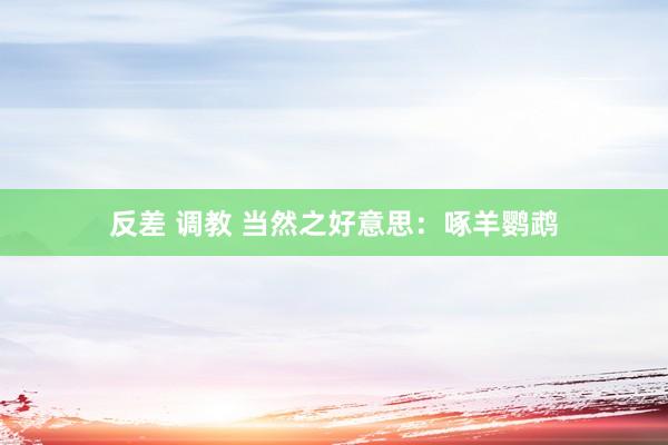 反差 调教 当然之好意思：啄羊鹦鹉