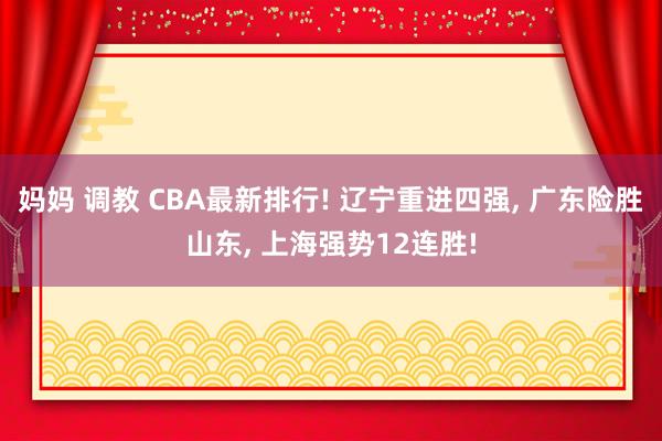 妈妈 调教 CBA最新排行! 辽宁重进四强， 广东险胜山东， 上海强势12连胜!