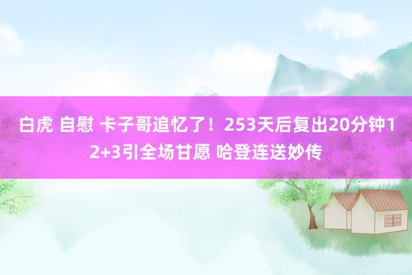 白虎 自慰 卡子哥追忆了！253天后复出20分钟12+3引全场甘愿 哈登连送妙传