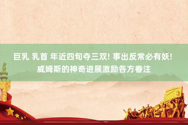 巨乳 乳首 年近四旬夺三双! 事出反常必有妖! 威姆斯的神奇进展激励各方眷注