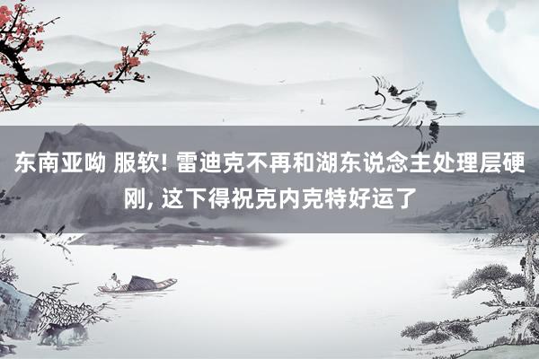 东南亚呦 服软! 雷迪克不再和湖东说念主处理层硬刚， 这下得祝克内克特好运了