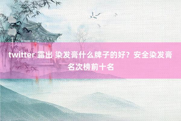 twitter 露出 染发膏什么牌子的好？安全染发膏名次榜前十名
