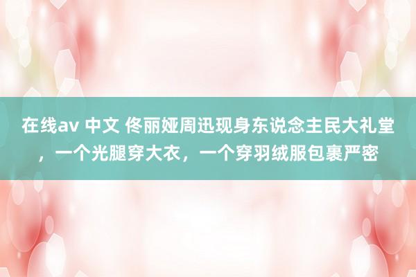 在线av 中文 佟丽娅周迅现身东说念主民大礼堂，一个光腿穿大衣，一个穿羽绒服包裹严密
