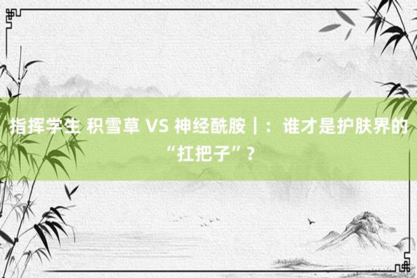 指挥学生 积雪草 VS 神经酰胺｜：谁才是护肤界的“扛把子”？