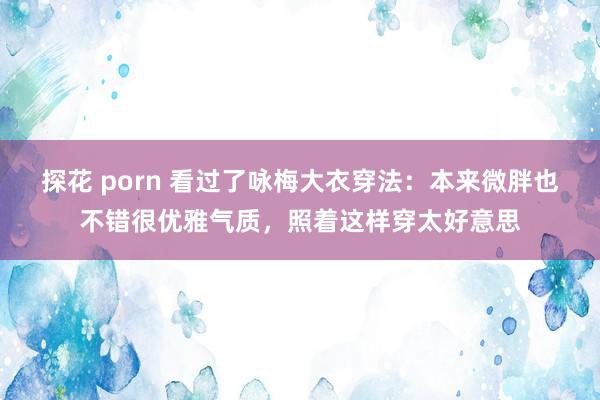 探花 porn 看过了咏梅大衣穿法：本来微胖也不错很优雅气质，照着这样穿太好意思