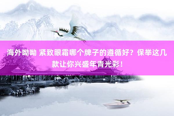 海外呦呦 紧致眼霜哪个牌子的遵循好？保举这几款让你兴盛年青光彩！