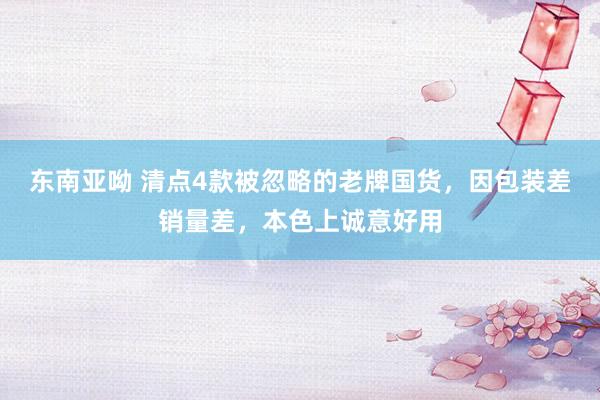 东南亚呦 清点4款被忽略的老牌国货，因包装差销量差，本色上诚意好用