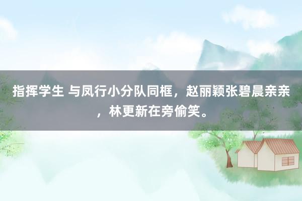 指挥学生 与凤行小分队同框，赵丽颖张碧晨亲亲，林更新在旁偷笑。