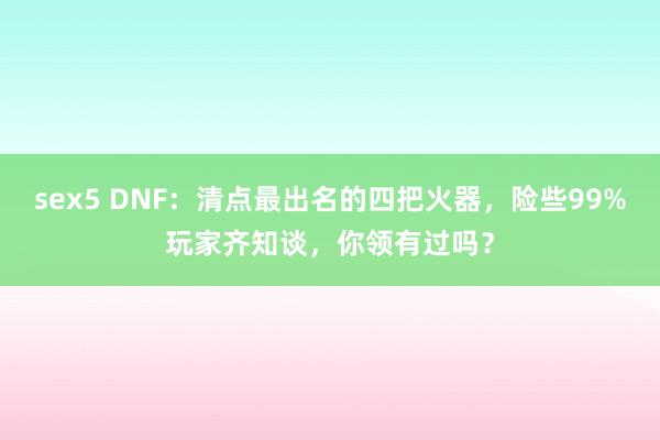 sex5 DNF：清点最出名的四把火器，险些99%玩家齐知谈，你领有过吗？