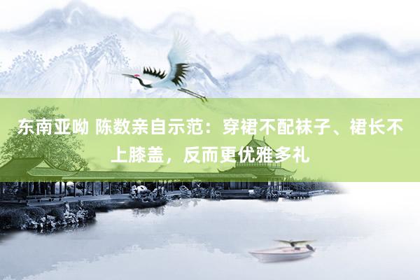 东南亚呦 陈数亲自示范：穿裙不配袜子、裙长不上膝盖，反而更优雅多礼
