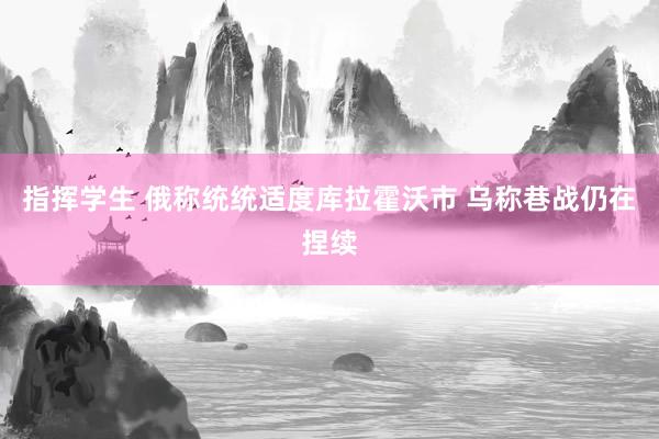 指挥学生 俄称统统适度库拉霍沃市 乌称巷战仍在捏续