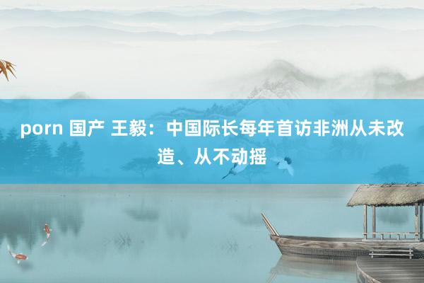 porn 国产 王毅：中国际长每年首访非洲从未改造、从不动摇