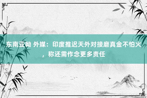 东南亚呦 外媒：印度推迟天外对接磨真金不怕火，称还需作念更多责任
