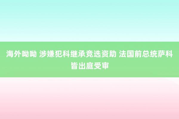 海外呦呦 涉嫌犯科继承竞选资助 法国前总统萨科皆出庭受审