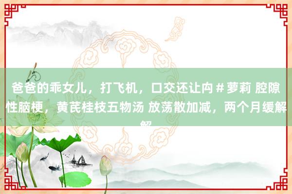 爸爸的乖女儿，打飞机，口交还让禸＃萝莉 腔隙性脑梗，黄芪桂枝五物汤 放荡散加减，两个月缓解