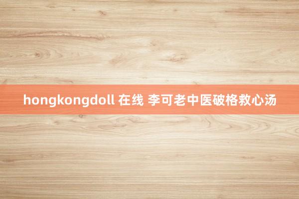 hongkongdoll 在线 李可老中医破格救心汤