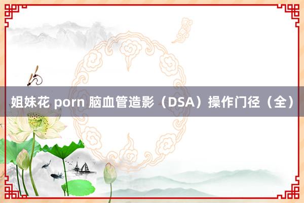 姐妹花 porn 脑血管造影（DSA）操作门径（全）
