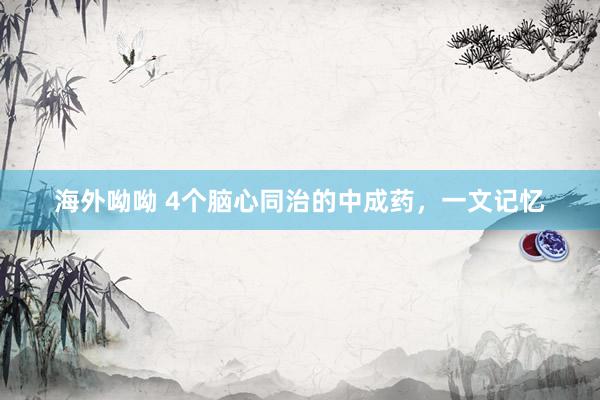 海外呦呦 4个脑心同治的中成药,一文记忆