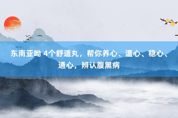 东南亚呦 4个舒适丸,帮你养心、温心、稳心、通心,辨认腹黑病