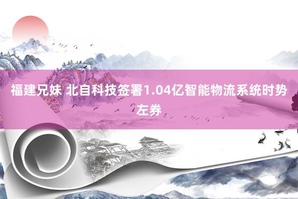 福建兄妹 北自科技签署1.04亿智能物流系统时势左券